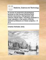 A course of anatomico-physiological lectures on the human structure and animal oeconomy: interspersed with various critical notes,  Including whatever is most valuable in the works of all the eminent professors on these subjects,  v 3 of 3