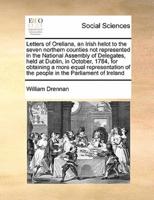 Letters of Orellana, an Irish helot to the seven northern counties not represented in the National Assembly of Delegates, held at Dublin, in October, 1784, for obtaining a more equal representation of the people in the Parliament of Ireland