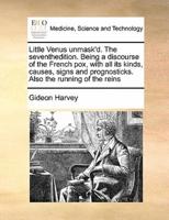 Little Venus unmask'd. The seventhedition. Being a discourse of the French pox, with all its kinds, causes, signs and prognosticks. Also the running of the reins