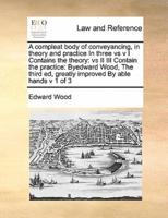 A compleat body of conveyancing, in theory and practice In three vs v I Contains the theory:  vs II III Contain the practice:  Byedward Wood,  The third ed, greatly improved  By able hands  v 1 of 3