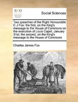 Two speeches of the Right Honourable C J Fox: the first, on the King's message to the House of Commons on the execution of Louis Capet, January 31st: the second, on the King's message to the House of Commons