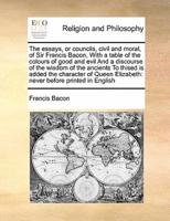The essays, or councils, civil and moral, of Sir Francis Bacon,  With a table of the colours of good and evil And a discourse of the wisdom of the ancients To thised is added the character of Queen Elizabeth: never before printed in English