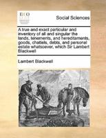 A true and exact particular and inventory of all and singular the lands, tenements, and hereditaments, goods, chattels, debts, and personal estate whatsoever, which Sir Lambert Blackwell