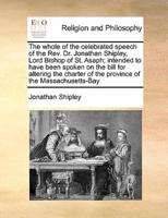 The whole of the celebrated speech of the Rev. Dr. Jonathan Shipley, Lord Bishop of St. Asaph; intended to have been spoken on the bill for altering the charter of the province of the Massachusetts-Bay