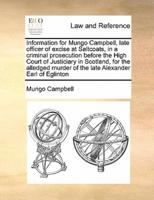 Information for Mungo Campbell, late officer of excise at Saltcoats, in a criminal prosecution before the High Court of Justiciary in Scotland, for the alledged murder of the late Alexander Earl of Eglinton