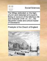The Whigs defended: or, the high-church saint detected and expos'd. Being an account of the infamous life and character of Mr. A--- S---, the discarded curate and school-master of Gravesend.