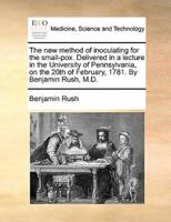 The new method of inoculating for the small-pox. Delivered in a lecture in the University of Pennsylvania, on the 20th of February, 1781. By Benjamin Rush, M.D.