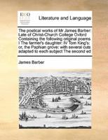 The poetical works of Mr James Barber: Late of Christ-Church College Oxford Containing the following original poems I The farmer's daughter:  IV Tom King's: or, the Paphian grove: with several cuts adapted to each subject The second ed