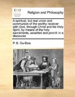 A spiritual, but real union and communion of the worthy receiver with God, through Christ and his Holy Spirit, by means of the holy sacraments, asserted and prov'd: in a discourse