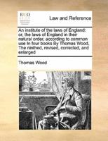 An institute of the laws of England: or, the laws of England in their natural order, according to common use  In four books By Thomas Wood,  The ninthed, revised, corrected, and enlarged