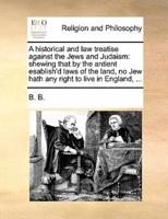 A historical and law treatise against the Jews and Judaism: shewing that by the antient esablish'd laws of the land, no Jew hath any right to live in England, ...
