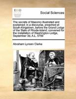 The secrets of Masonry illustrated and explained; in a discourse, preached at South-Kingstown, before the Grand Lodge of the State of Rhode-Island; convened for the installation of Washington-Lodge, September 3d, A.L. 5799