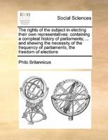 The rights of the subject in electing their own representatives: containing a compleat history of parliaments; ... and shewing the necessity of the frequency of parliaments, the freedom of elections