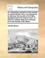 An interesting narrative of the travels of James Bruce, Esq; into Abyssinia, to discover the source of the Nile: abridged from the original work. To which is added notes and extracts, from the travels of Dr Shaw