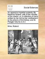 An appeal to impartial posterity. By Madame Roland, wife of the minister of the interior: or, A collection of tracts written by her during her confinement in the prisons of the Abbey, and St. Pelagie Volume 2 of 2
