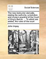 The new instructor clericalis, stating the authority, jurisdiction, and modern practice of the Court of King's Bench. ... To which are added, the rules of the court
