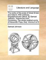 The works of the poets of Great Britain and Ireland. With prefaces, biographical and critical. By Samuel Johnson. Volume the sixth. Containing, The whole poetical works of Alexander Pope, Esq. Volume 6 of 8