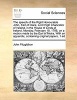 The speech of the Right Honourable John, Earl of Clare, Lord High Chancellor of Ireland, in the House of Lords of Ireland, Monday, February 19, 1798, on a motion made by the Earl of Moira,  With an appendix, containing original papers, 1 ed