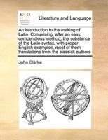 An introduction to the making of Latin. Comprising, after an easy, compendious method, the substance of the Latin syntax, with proper English examples, most of them translations from the classick authors