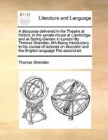 A discourse delivered in the Theatre at Oxford, in the senate-house at Cambridge, and at Spring-Garden in London By Thomas Sheridan, MA Being introductory to his course of lectures on elocution and the English language The second ed