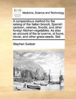 A compendious method for the raising of the Italian brocoli, Spanish cardoon, celeriac, finochi, and other foreign kitchen-vegetables. As also an account of the la lucerne, st foyne, clover, and other grass-seeds.  5ed