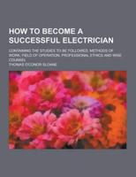 How to Become a Successful Electrician; Containing the Studies to Be Followed, Methods of Work, Field of Operation, Professional Ethics and Wise Couns