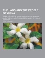 The Land and the People of China; A Short Account of the Geography, History, Religion, Social Life, Art, Industries, and Government of China Ad Its Pe