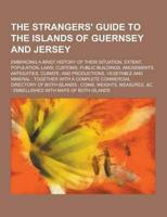 The Strangers' Guide to the Islands of Guernsey and Jersey; Embracing a Brief History of Their Situation, Extent, Population, Laws, Customs, Public Bu