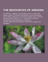 The Resources of Arizona; Its Mineral, Farming, and Grazing Lands, Towns, and Mining Camps, Its Rivers, Mountains, Plains, and Mesas, With a Brief Sum