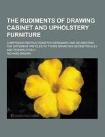 The Rudiments of Drawing Cabinet and Upholstery Furniture; Comprising Instructions for Designing and Delineating the Different Articles of Those Branc