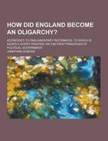 How Did England Become an Oligarchy?; Addressed to Parliamentary Reformers. To Which Is Added a Short Treatise on the First Principles of Political Go