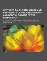 Lectures on the Structure and Physiology of the Male Urinary and Genital Organs of the Human Body; And on the Nature and Treatment of Their Diseases