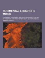 Rudimental Lessons in Music; Containing the Primary Instruction Requisite for All Beginners in the Art, Whether Vocal or Instrumental