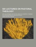 Six Lectures on Pastoral Theology; With an Appendix on the Influence of Scientific Training on the Reception of Religious Truth