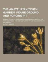 The Amateur's Kitchen Garden, Frame-Ground and Forcing Pit; A Handy Guide to the Formation and Management of the Kitchen Garden and the Cultivation Of