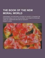 The Book of the New Moral World; Containing the Rational System of Society, Founded on Demonstrable Facts, Developing the Constitution and Laws of Hum