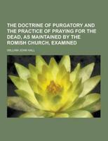 The Doctrine of Purgatory and the Practice of Praying for the Dead, as Maintained by the Romish Church, Examined