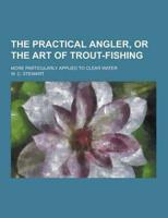 The Practical Angler, or the Art of Trout-Fishing; More Particularly Applied to Clear Water