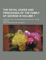 The Royal Dukes and Princesses of the Family of George III; A View of Court Life and Manners for Seventy Years, 1760-1830 Volume 1