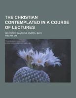 The Christian Contemplated in a Course of Lectures; Delivered in Argyle Chapel, Bath
