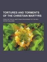 Tortures and Torments of the Christian Martyrs; From the De SS. Martyrum Cruciatibus of the REV. Father Gallonio