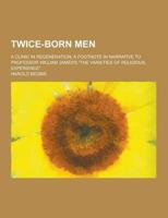 Twice-Born Men; A Clinic in Regeneration; A Footnote in Narrative to Professor William James's the Varieties of Religious Experience