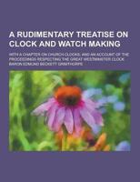 A Rudimentary Treatise on Clock and Watch Making; With a Chapter on Church Clocks; And an Account of the Proceedings Respecting the Great Westminste