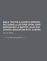 Bible Truths & Church Errors, Including a Lecture Upon John Bunyan Not a Baptist, Also Day School Education in St. Albans