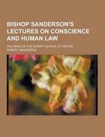 Bishop Sanderson's Lectures on Conscience and Human Law; Delivered in the Divinity School at Oxford