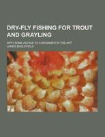 Dry-Fly Fishing for Trout and Grayling; With Some Advice to a Beginner in the Art