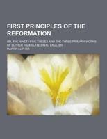 First Principles of the Reformation; Or, the Ninety-Five Theses and the Three Primary Works of Luther Translated Into English