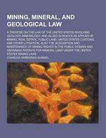 Mining, Mineral, and Geological Law; A Treatise on the Law of the United States Involving Geology, Mineralogy, and Allied Sciences as Applied in Minin