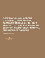 Observations on Modern Gardening, and Laying Out Pleasure-Grounds &C. [By T. Whately]. To Which Is Added, an Essay on the Different Natural Situations