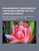 Paganism Not Abolished in the Roman Empire or the Christian World; A Lecture Delivered in Boston, Feb. 6Th; New Bedford, April 23Rd.; And Lawrence, Oc